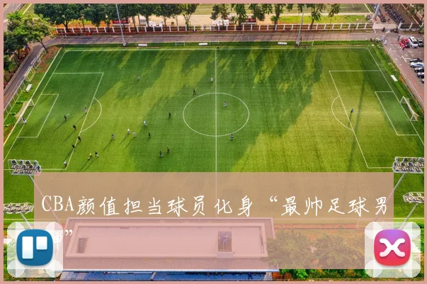 CBA颜值担当球员化身“最帅足球男神”