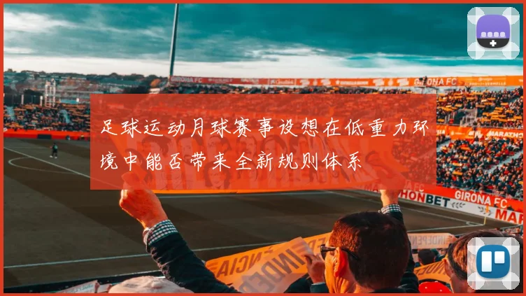 足球运动月球赛事设想在低重力环境中能否带来全新规则体系